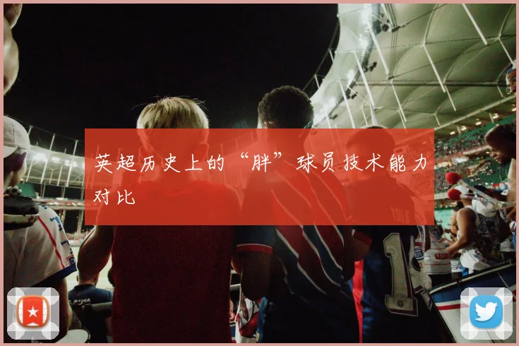 英超历史上的“胖”球员技术能力对比