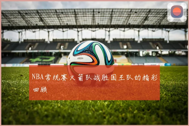 NBA常规赛火箭队战胜国王队的精彩回顾